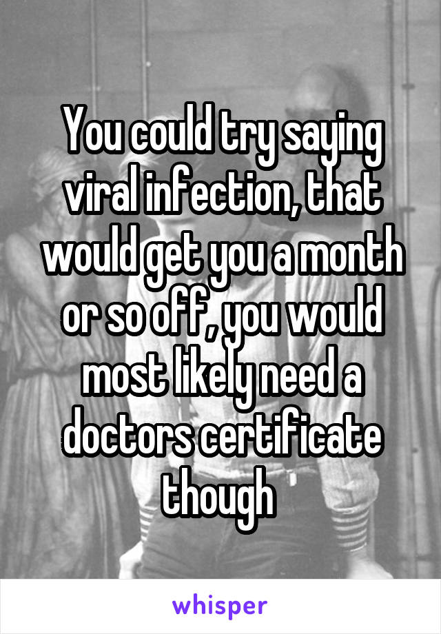 You could try saying viral infection, that would get you a month or so off, you would most likely need a doctors certificate though 