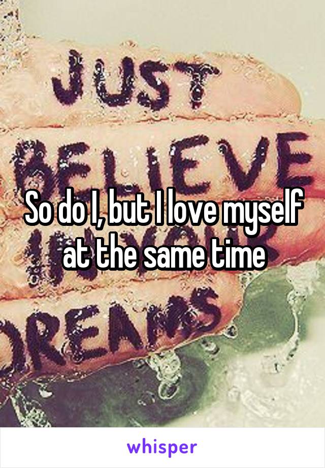 So do I, but I love myself at the same time