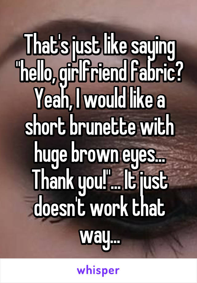 That's just like saying "hello, girlfriend fabric? Yeah, I would like a short brunette with huge brown eyes... Thank you!"... It just doesn't work that way...