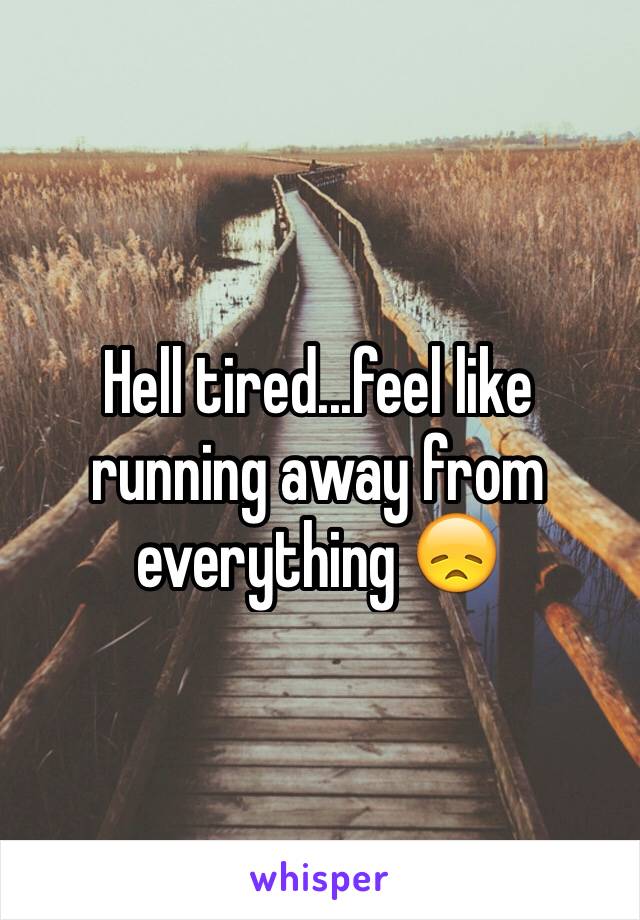 Hell tired...feel like running away from everything 😞 