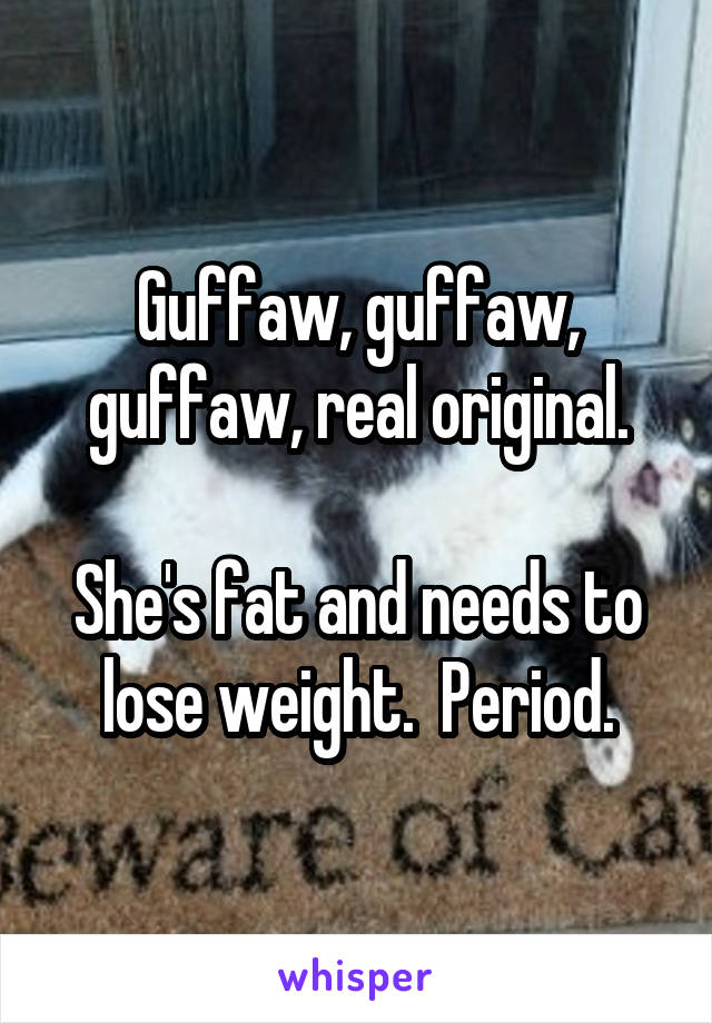 Guffaw, guffaw, guffaw, real original.

She's fat and needs to lose weight.  Period.