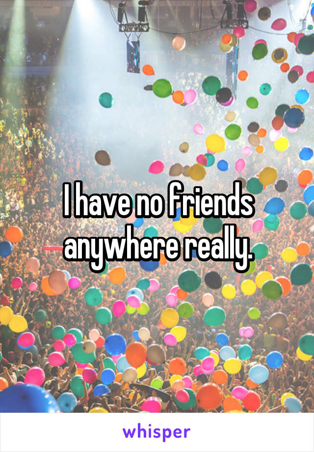 I have no friends anywhere really.