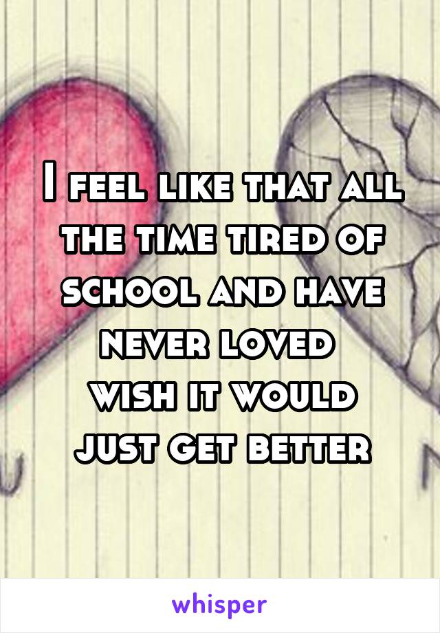 I feel like that all the time tired of school and have never loved 
wish it would just get better