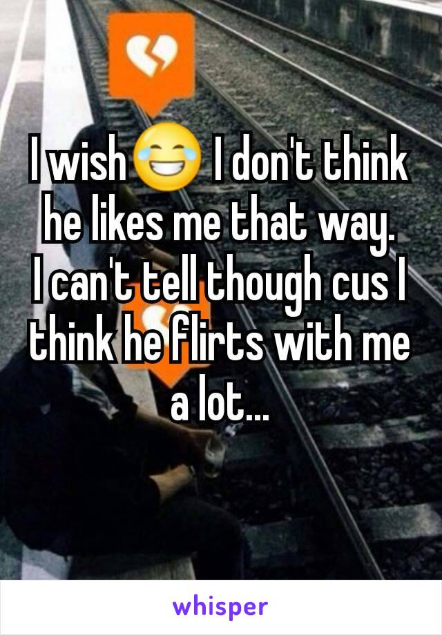 I wish😂 I don't think he likes me that way.
I can't tell though cus I think he flirts with me a lot...