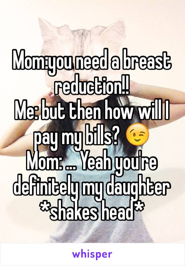 Mom:you need a breast reduction!!
Me: but then how will I pay my bills? 😉
Mom: ... Yeah you're definitely my daughter *shakes head*
