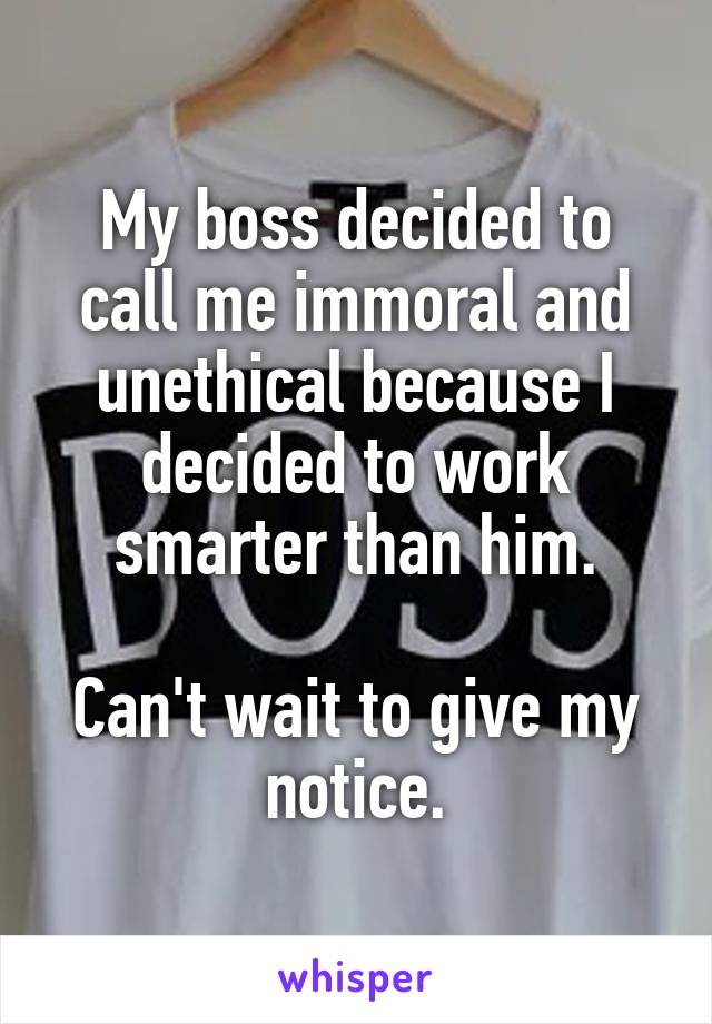 My boss decided to call me immoral and unethical because I decided to work smarter than him.

Can't wait to give my notice.