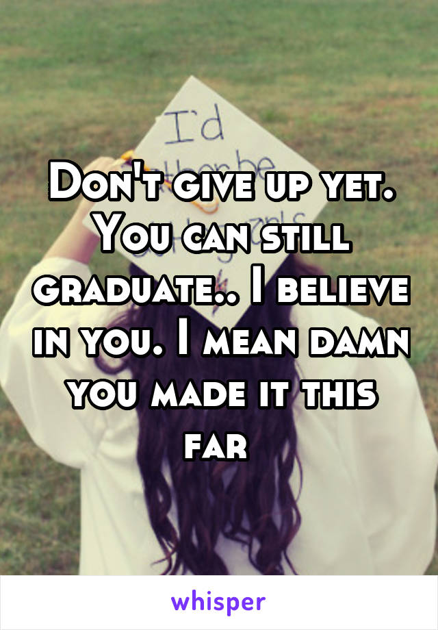 Don't give up yet. You can still graduate.. I believe in you. I mean damn you made it this far 