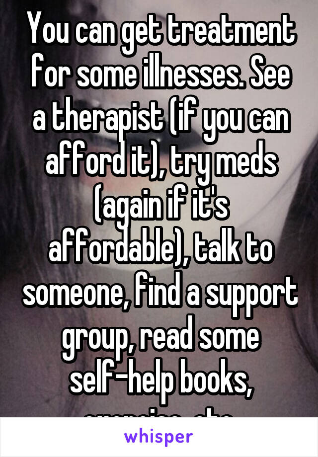 You can get treatment for some illnesses. See a therapist (if you can afford it), try meds (again if it's affordable), talk to someone, find a support group, read some self-help books, exercise, etc.