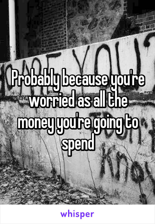 Probably because you're worried as all the money you're going to spend