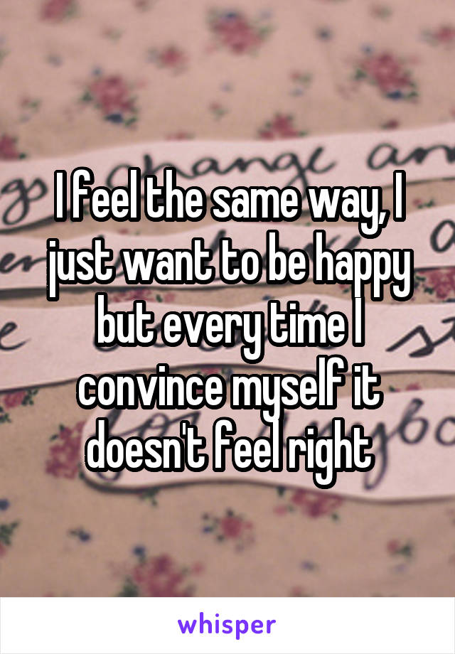 I feel the same way, I just want to be happy but every time I convince myself it doesn't feel right