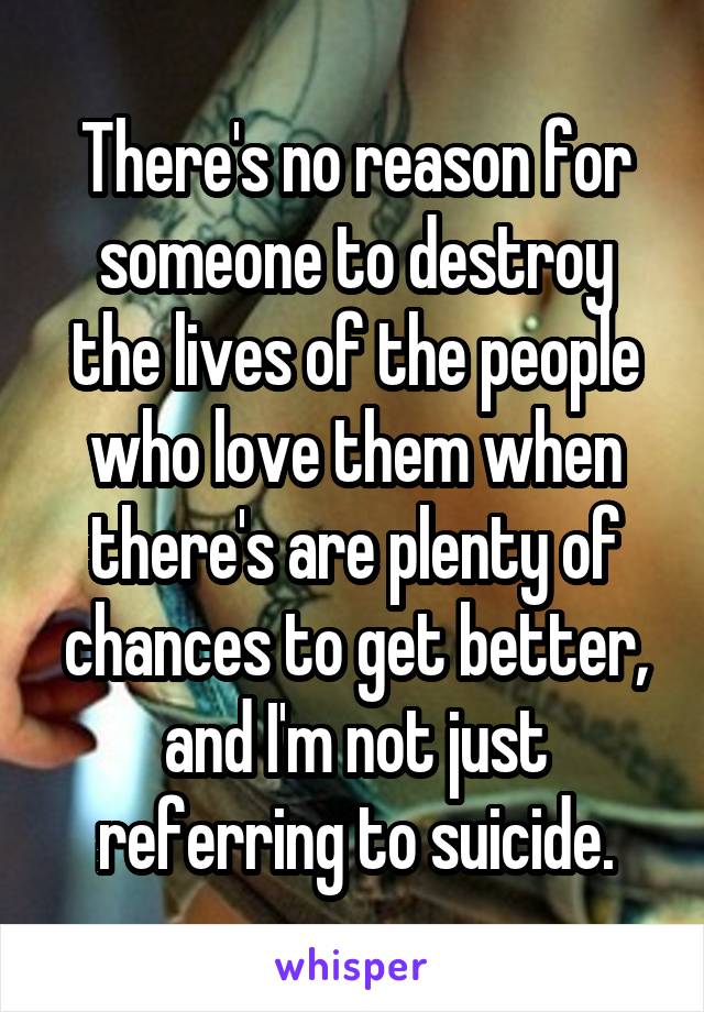 There's no reason for someone to destroy the lives of the people who love them when there's are plenty of chances to get better, and I'm not just referring to suicide.