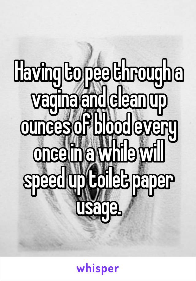 Having to pee through a vagina and clean up ounces of blood every once in a while will speed up toilet paper usage.