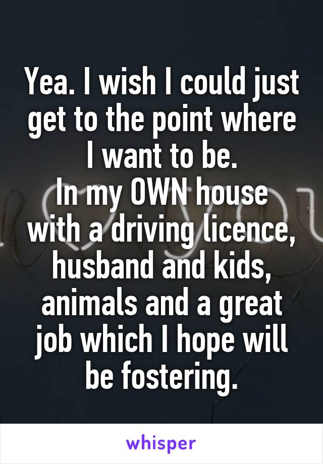 Yea. I wish I could just get to the point where I want to be.
In my OWN house with a driving licence, husband and kids, animals and a great job which I hope will be fostering.