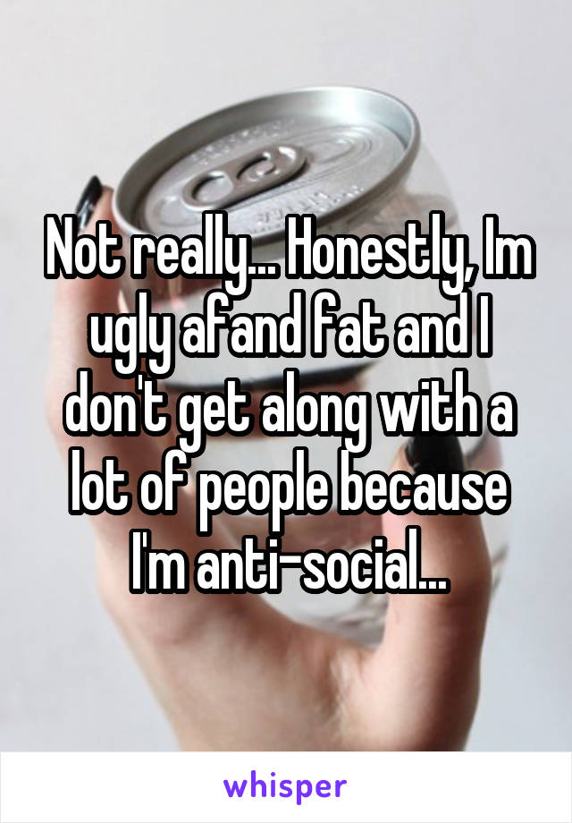 Not really... Honestly, Im ugly afand fat and I don't get along with a lot of people because I'm anti-social...