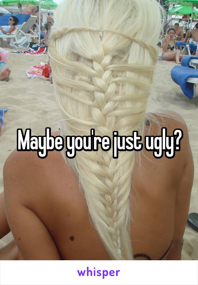 Maybe you're just ugly?