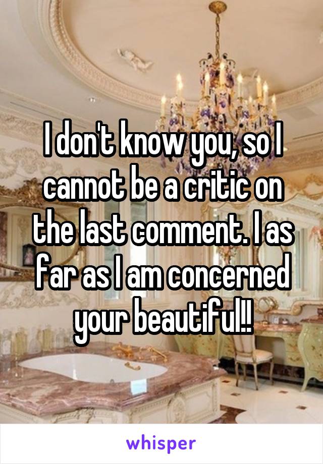 I don't know you, so I cannot be a critic on the last comment. I as far as I am concerned your beautiful!!