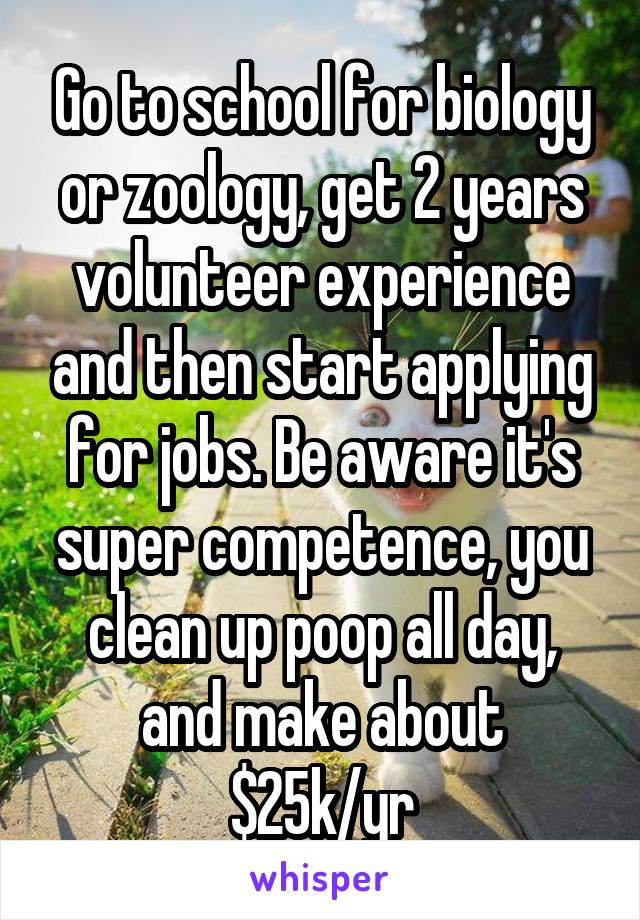 Go to school for biology or zoology, get 2 years volunteer experience and then start applying for jobs. Be aware it's super competence, you clean up poop all day, and make about $25k/yr