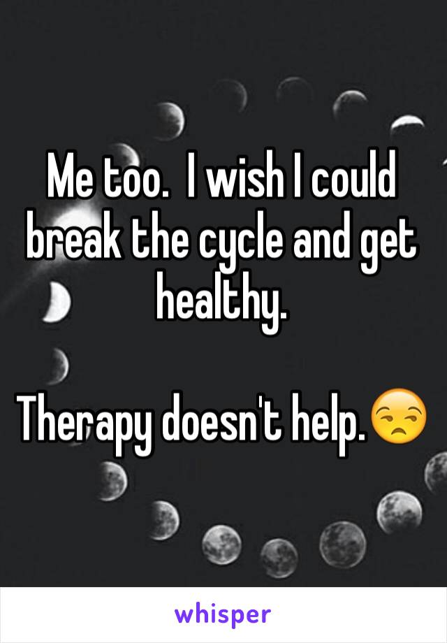 Me too.  I wish I could break the cycle and get healthy.

Therapy doesn't help.😒