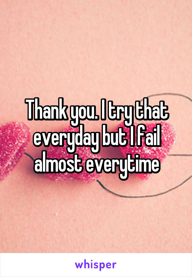 Thank you. I try that everyday but I fail almost everytime