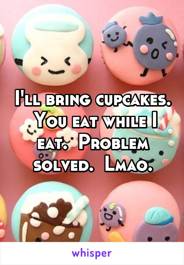 I'll bring cupcakes.  You eat while I eat.  Problem solved.  Lmao.