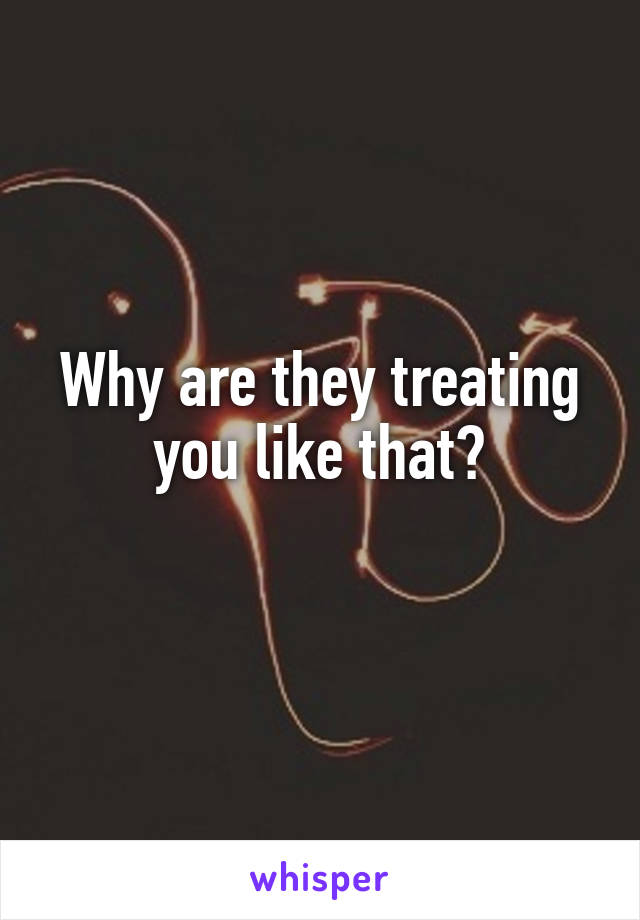 Why are they treating you like that?
