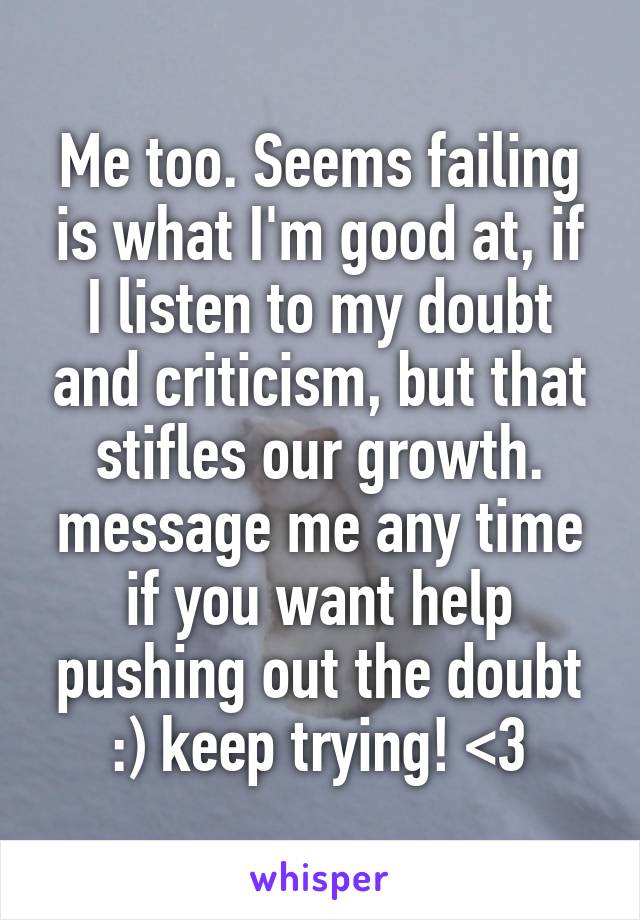 Me too. Seems failing is what I'm good at, if I listen to my doubt and criticism, but that stifles our growth. message me any time if you want help pushing out the doubt :) keep trying! <3