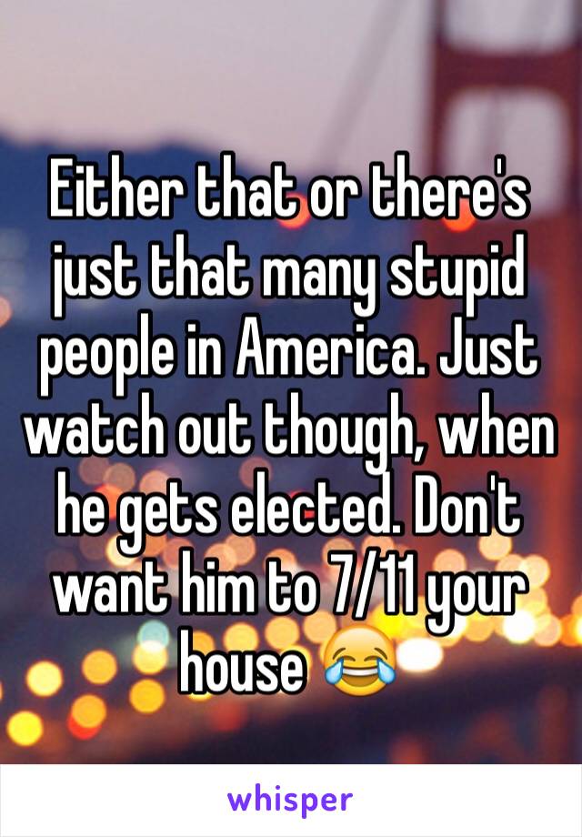 Either that or there's just that many stupid people in America. Just watch out though, when he gets elected. Don't want him to 7/11 your house 😂