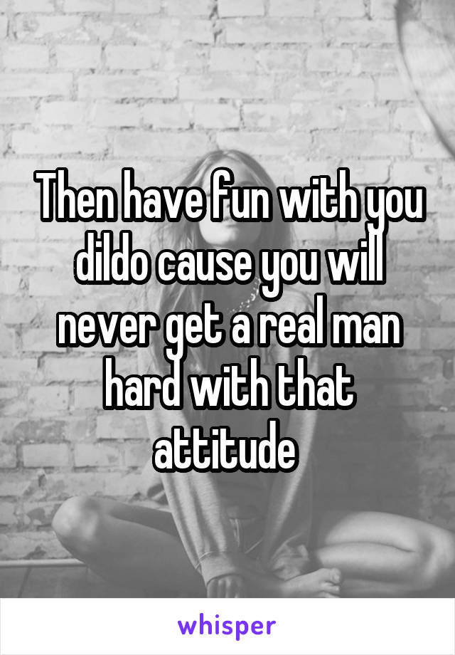 Then have fun with you dildo cause you will never get a real man hard with that attitude 