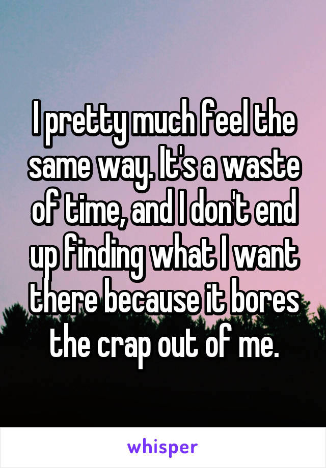 I pretty much feel the same way. It's a waste of time, and I don't end up finding what I want there because it bores the crap out of me.