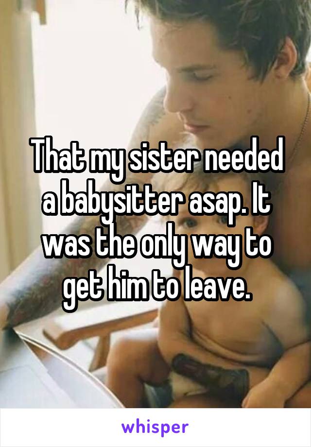 That my sister needed a babysitter asap. It was the only way to get him to leave.