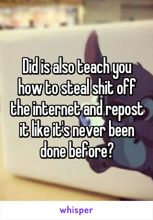 Did is also teach you how to steal shit off the internet and repost it like it's never been done before?