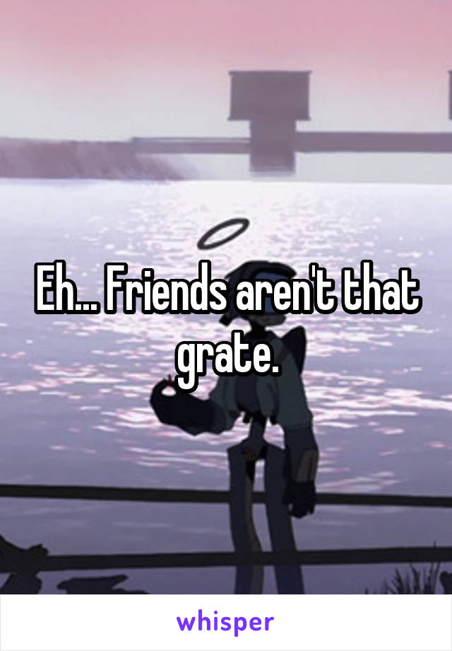 Eh... Friends aren't that grate.