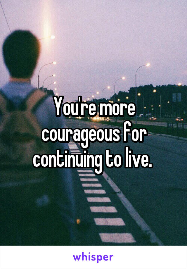 You're more courageous for continuing to live. 