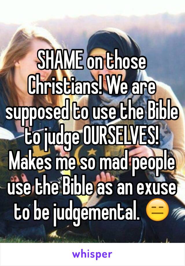 SHAME on those Christians! We are supposed to use the Bible to judge OURSELVES! Makes me so mad people use the Bible as an exuse to be judgemental. 😑