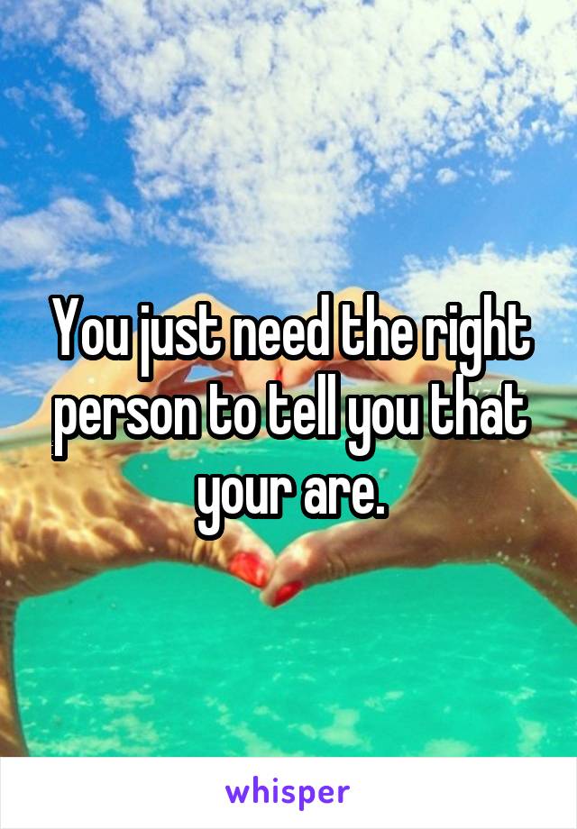 You just need the right person to tell you that your are.