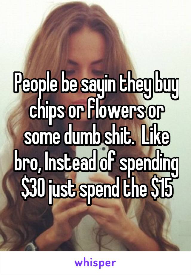 People be sayin they buy chips or flowers or some dumb shit.  Like bro, Instead of spending $30 just spend the $15