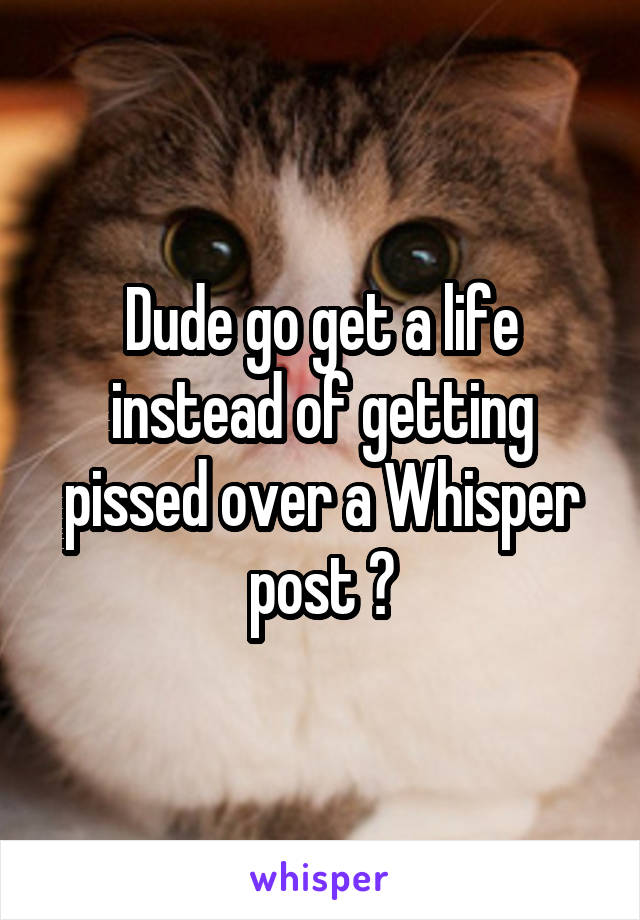 Dude go get a life instead of getting pissed over a Whisper post 😂