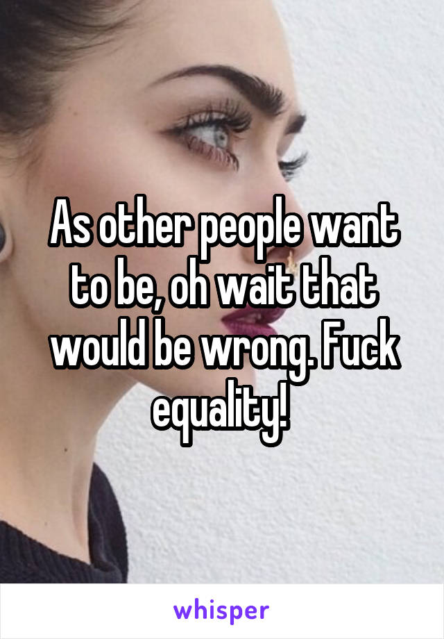 As other people want to be, oh wait that would be wrong. Fuck equality! 