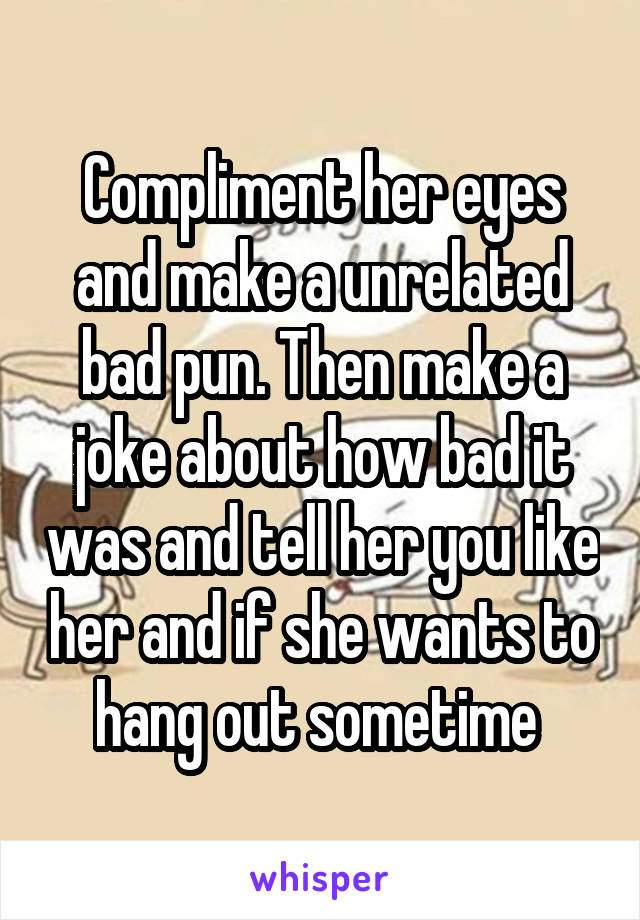 Compliment her eyes and make a unrelated bad pun. Then make a joke about how bad it was and tell her you like her and if she wants to hang out sometime 