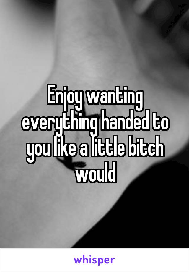 Enjoy wanting everything handed to you like a little bitch would