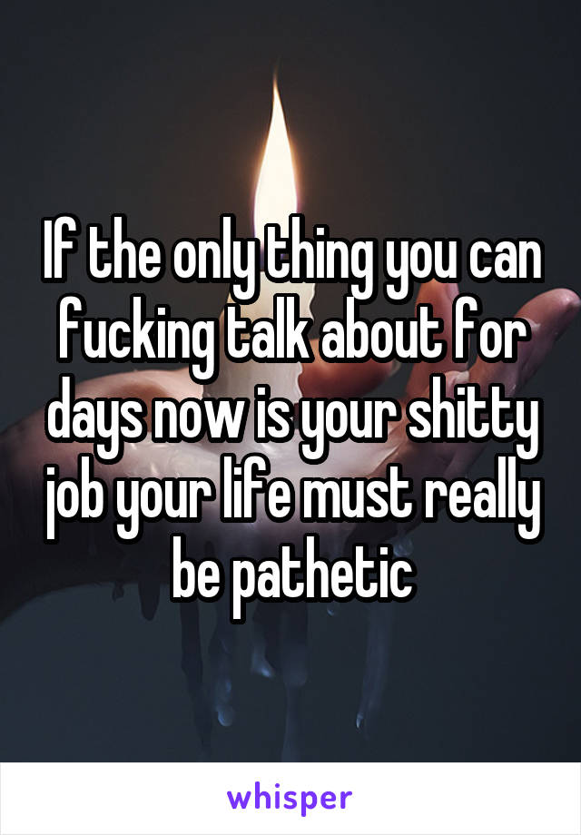 If the only thing you can fucking talk about for days now is your shitty job your life must really be pathetic