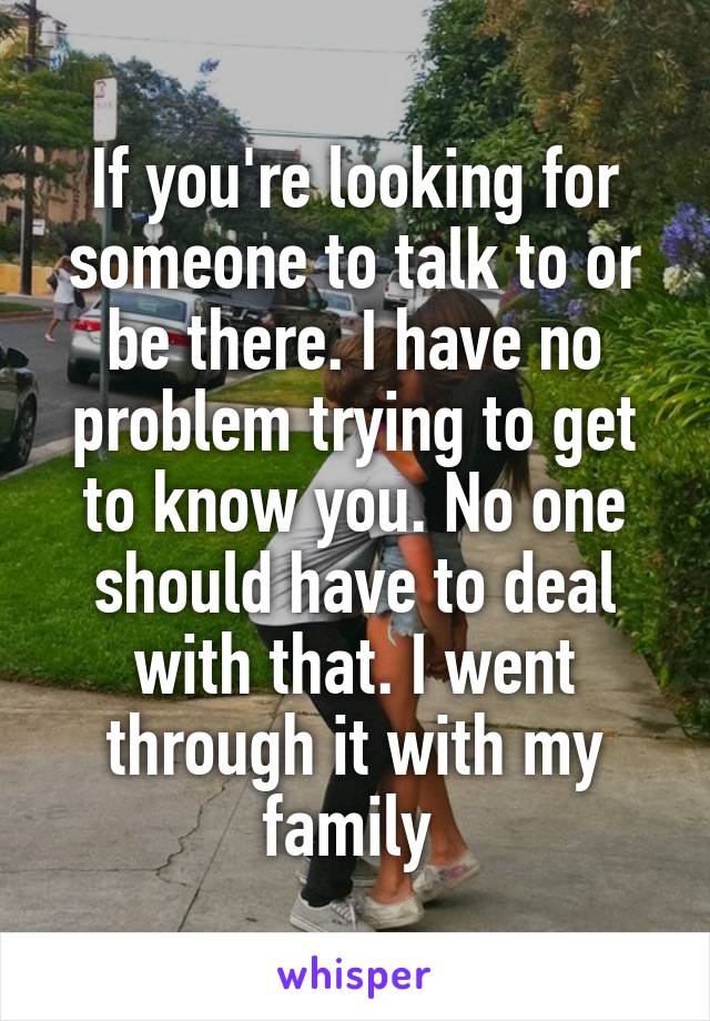 If you're looking for someone to talk to or be there. I have no problem trying to get to know you. No one should have to deal with that. I went through it with my family 