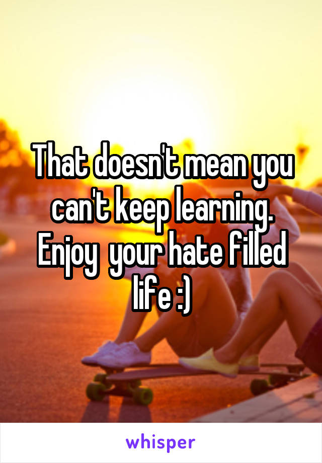 That doesn't mean you can't keep learning. Enjoy  your hate filled life :)