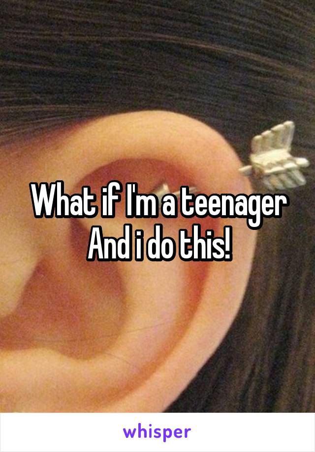 What if I'm a teenager
And i do this!