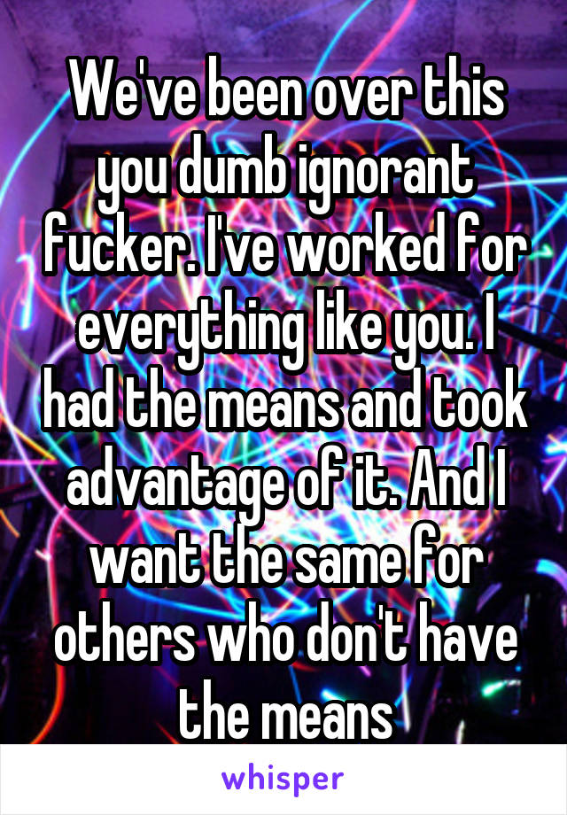 We've been over this you dumb ignorant fucker. I've worked for everything like you. I had the means and took advantage of it. And I want the same for others who don't have the means