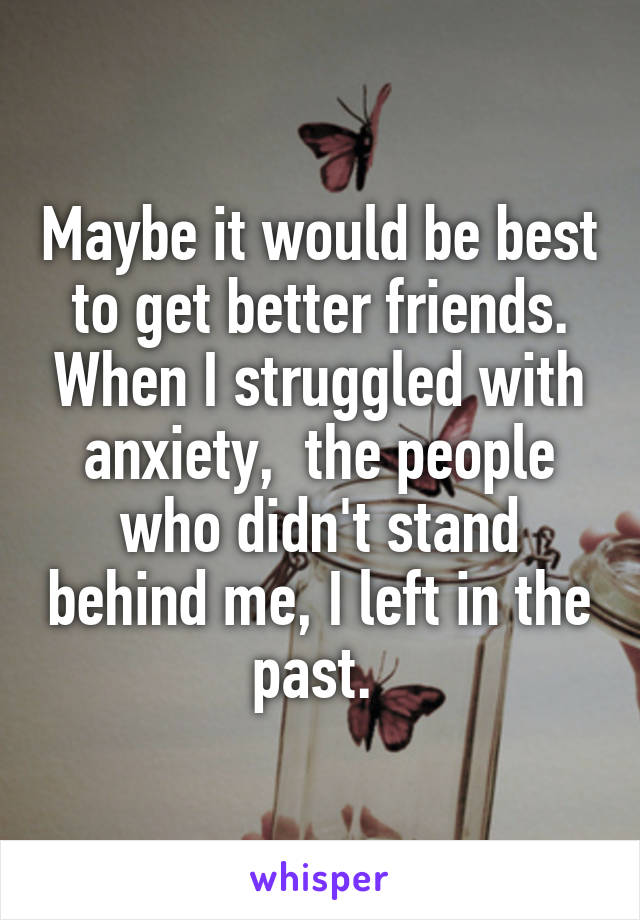 Maybe it would be best to get better friends. When I struggled with anxiety,  the people who didn't stand behind me, I left in the past. 