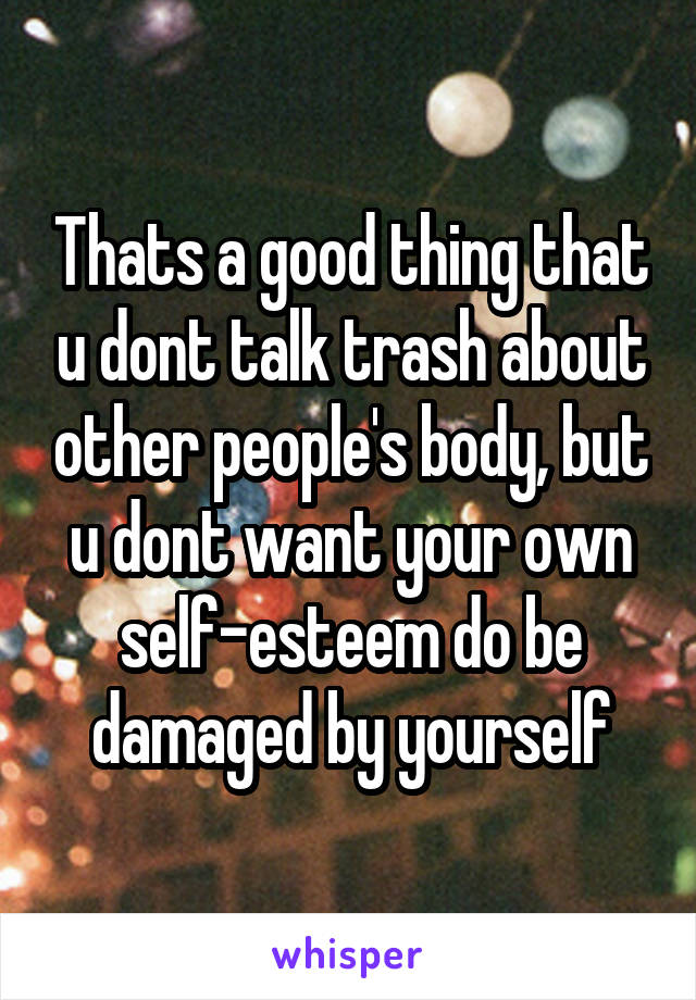 Thats a good thing that u dont talk trash about other people's body, but u dont want your own self-esteem do be damaged by yourself