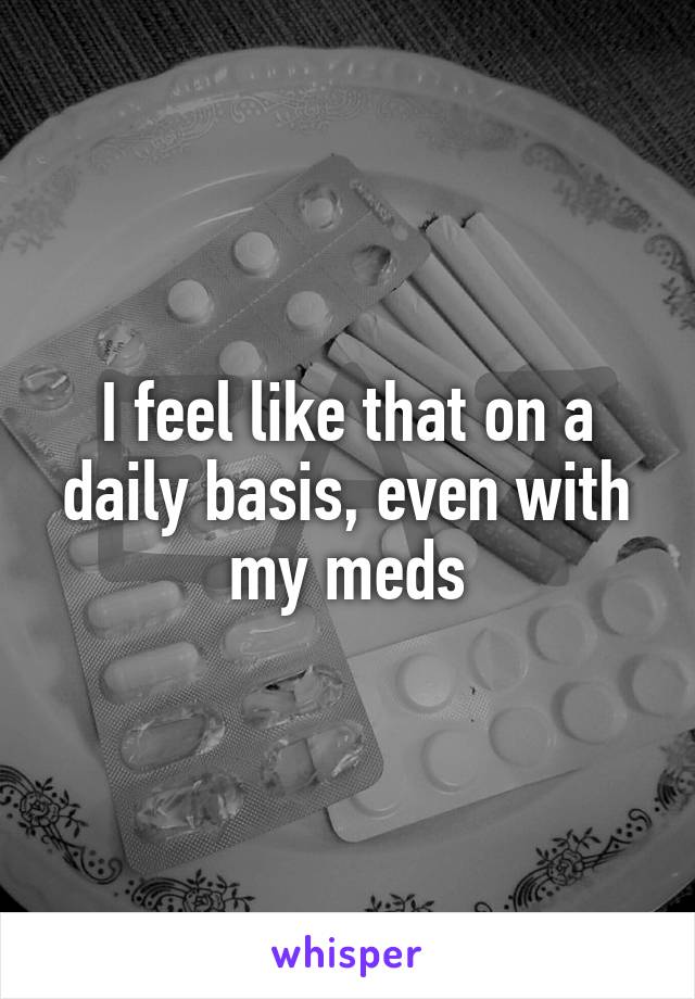 I feel like that on a daily basis, even with my meds