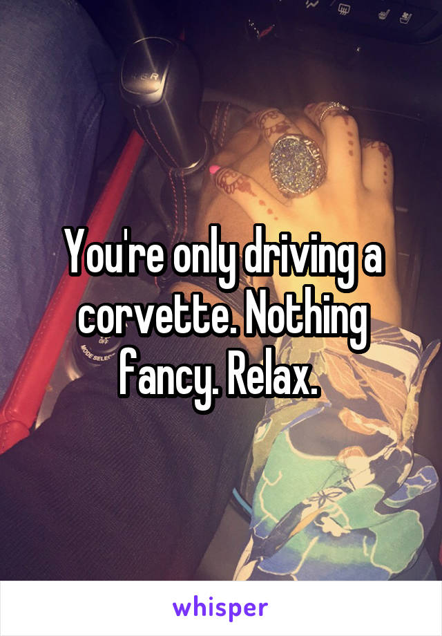 You're only driving a corvette. Nothing fancy. Relax. 