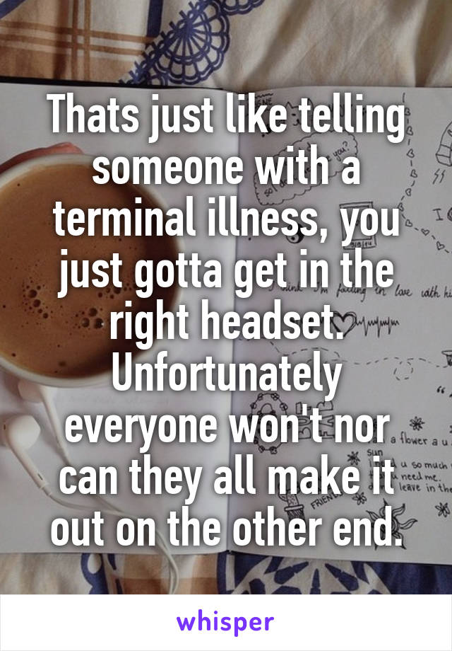 Thats just like telling someone with a terminal illness, you just gotta get in the right headset. Unfortunately everyone won't nor can they all make it out on the other end.